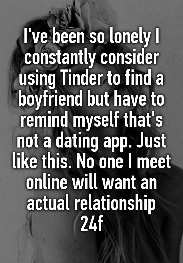 I've been so lonely I constantly consider using Tinder to find a boyfriend but have to remind myself that's not a dating app. Just like this. No one I meet online will want an actual relationship
24f