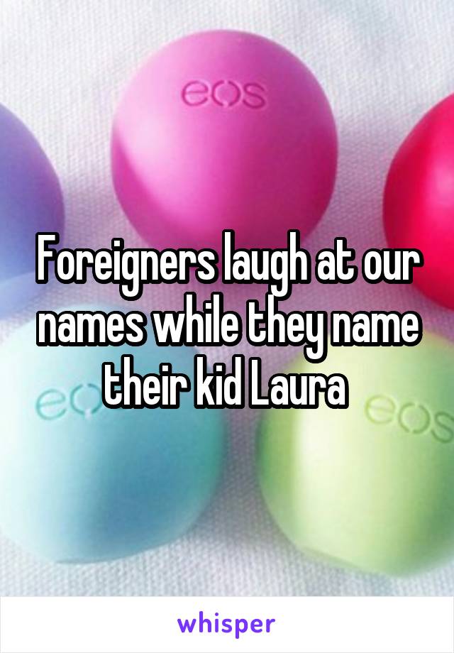 Foreigners laugh at our names while they name their kid Laura 