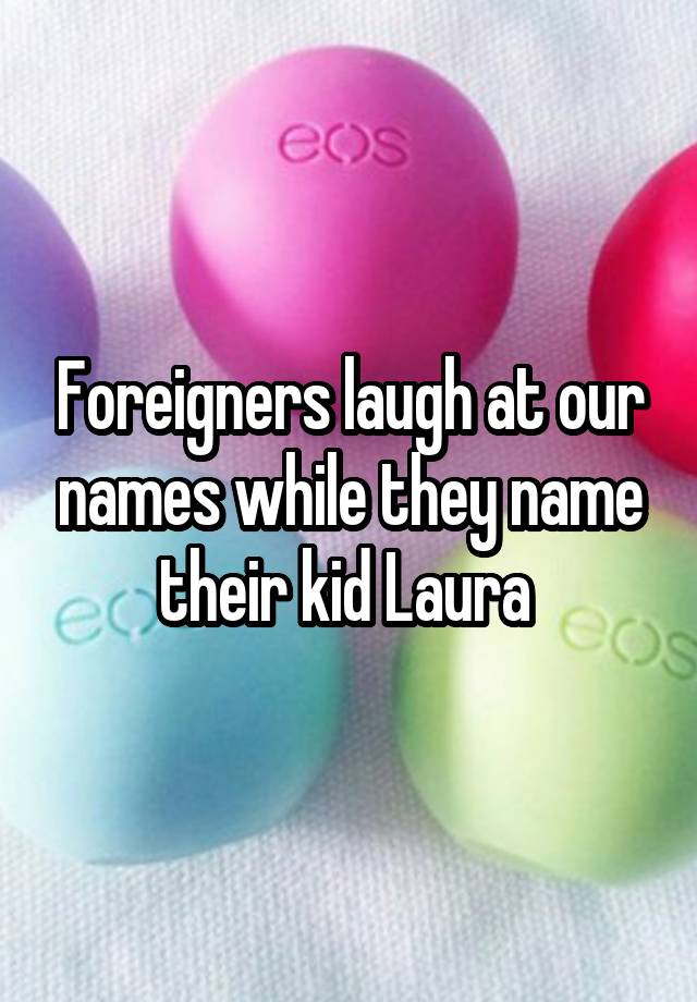 Foreigners laugh at our names while they name their kid Laura 