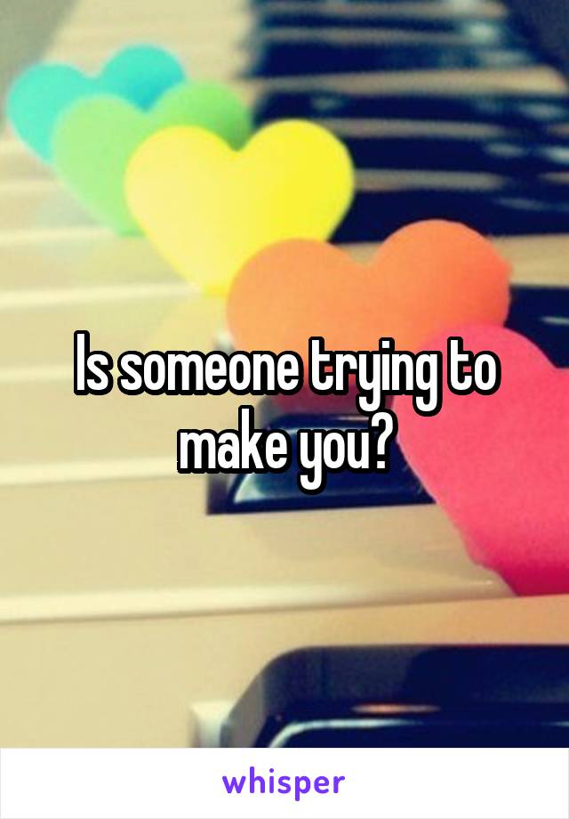 Is someone trying to make you?