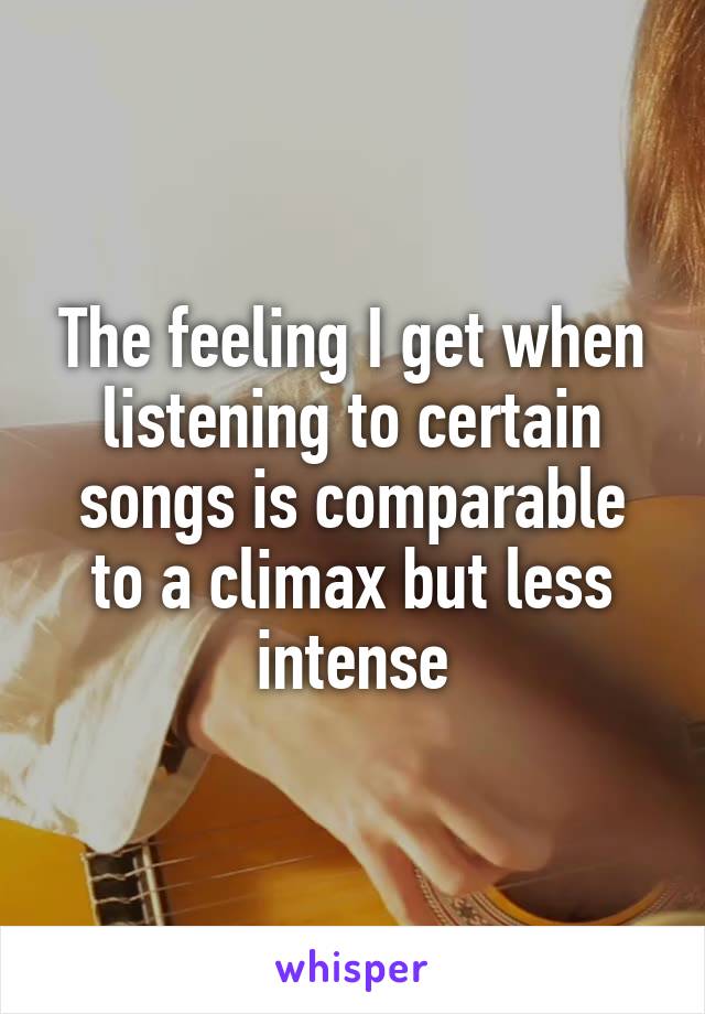 The feeling I get when listening to certain songs is comparable to a climax but less intense