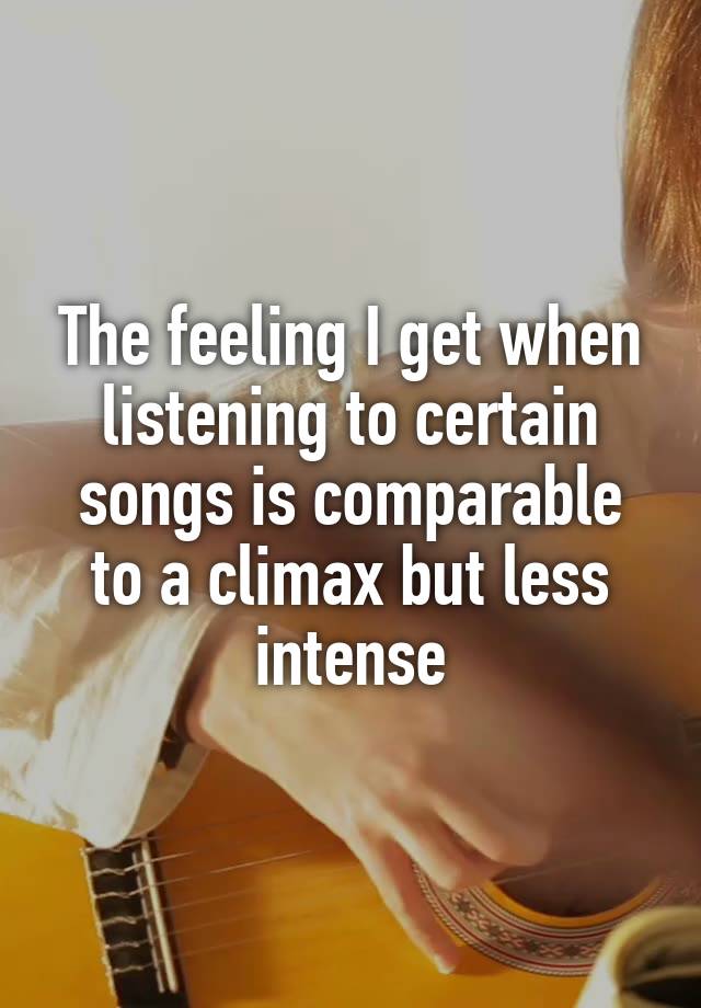 The feeling I get when listening to certain songs is comparable to a climax but less intense