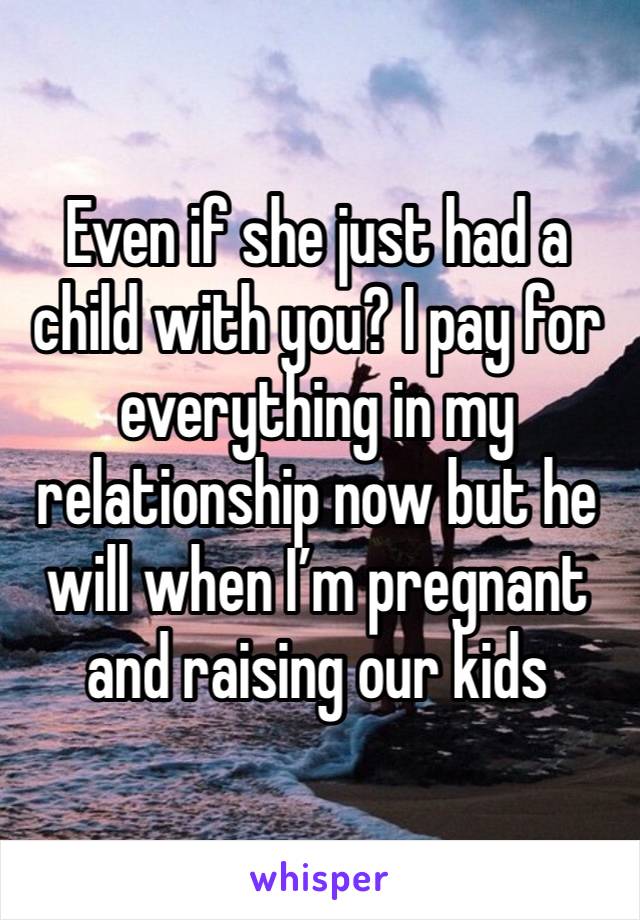 Even if she just had a child with you? I pay for everything in my relationship now but he will when I’m pregnant and raising our kids