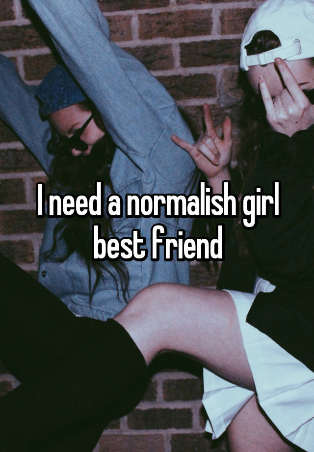 I need a normalish girl best friend