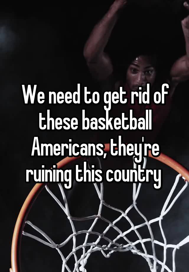 We need to get rid of these basketball Americans, they're ruining this country 