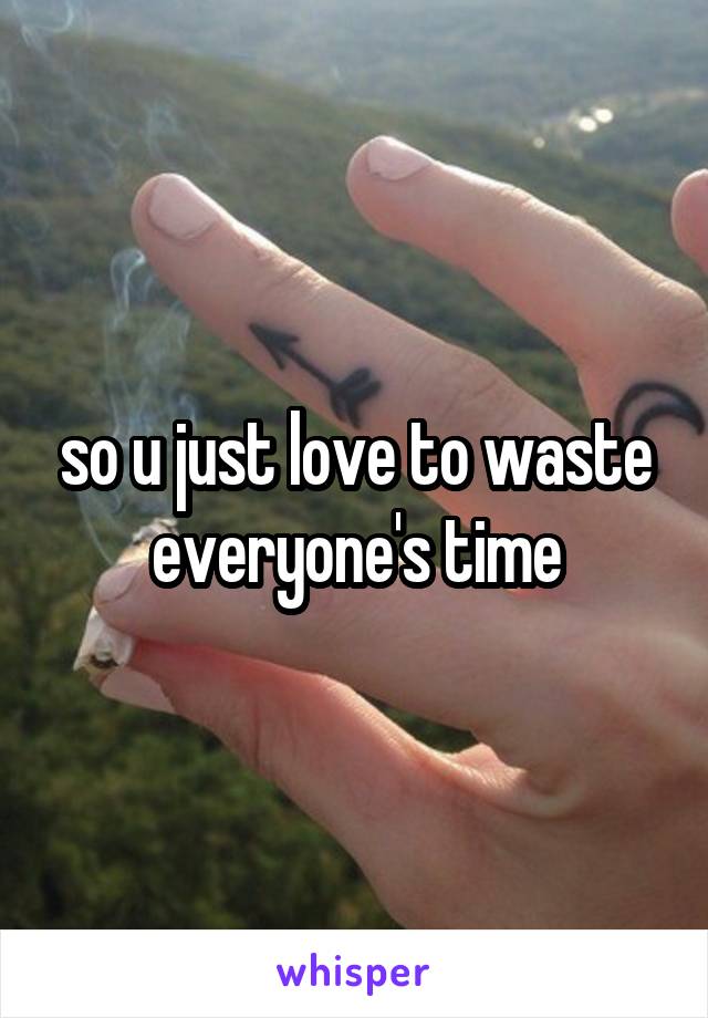 so u just love to waste everyone's time