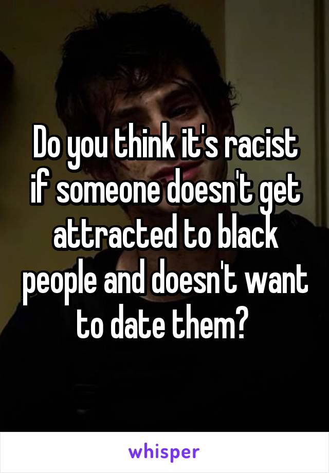 Do you think it's racist if someone doesn't get attracted to black people and doesn't want to date them? 