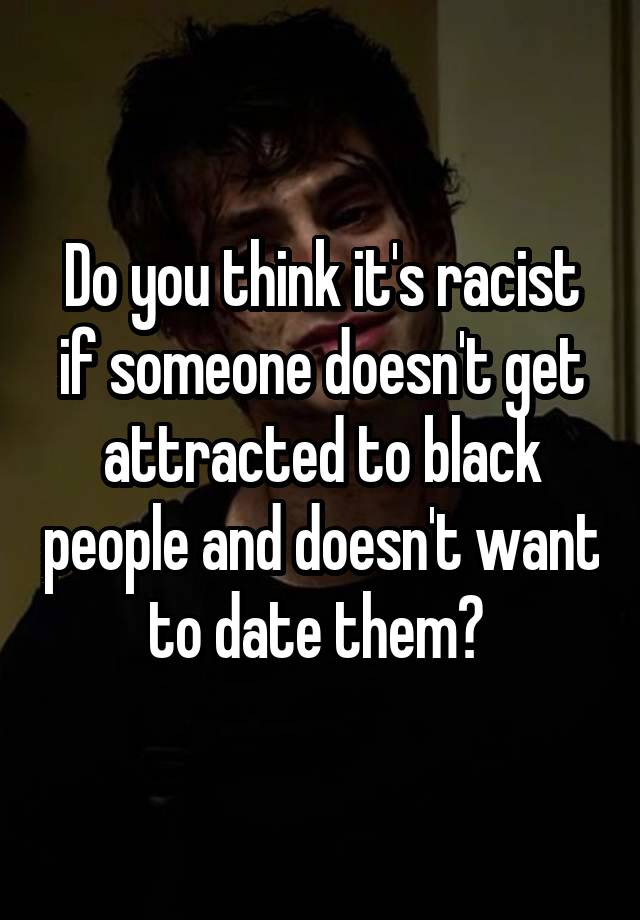 Do you think it's racist if someone doesn't get attracted to black people and doesn't want to date them? 