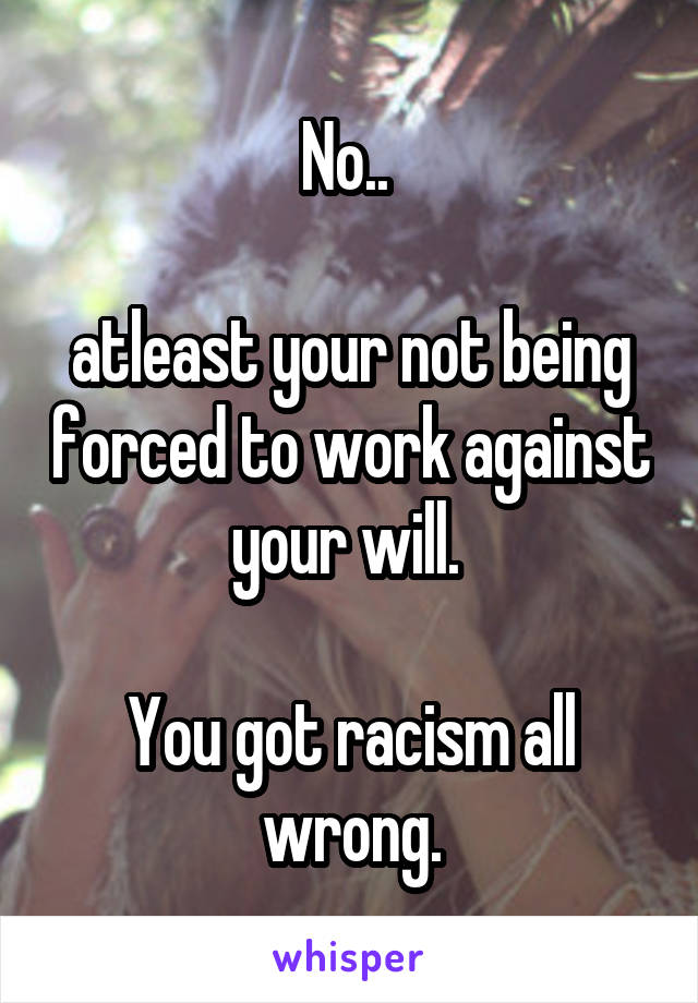 No.. 

atleast your not being forced to work against your will. 

You got racism all wrong.