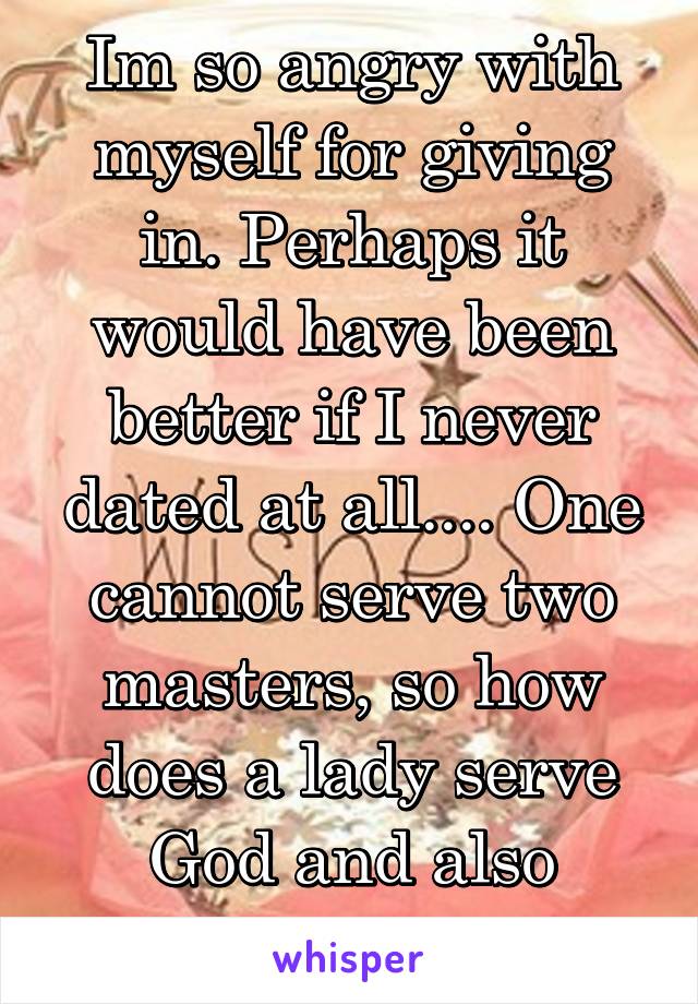 Im so angry with myself for giving in. Perhaps it would have been better if I never dated at all.... One cannot serve two masters, so how does a lady serve God and also please a man? 