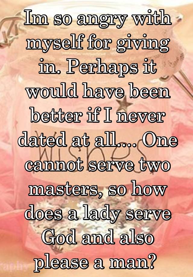 Im so angry with myself for giving in. Perhaps it would have been better if I never dated at all.... One cannot serve two masters, so how does a lady serve God and also please a man? 