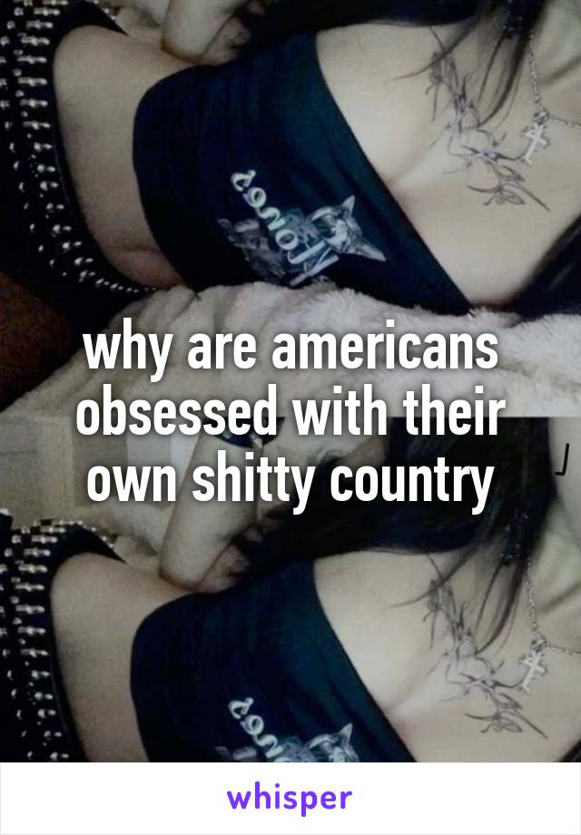 why are americans obsessed with their own shitty country