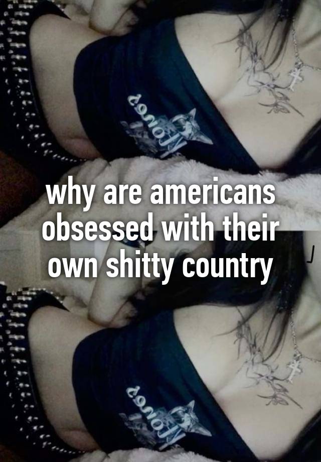 why are americans obsessed with their own shitty country