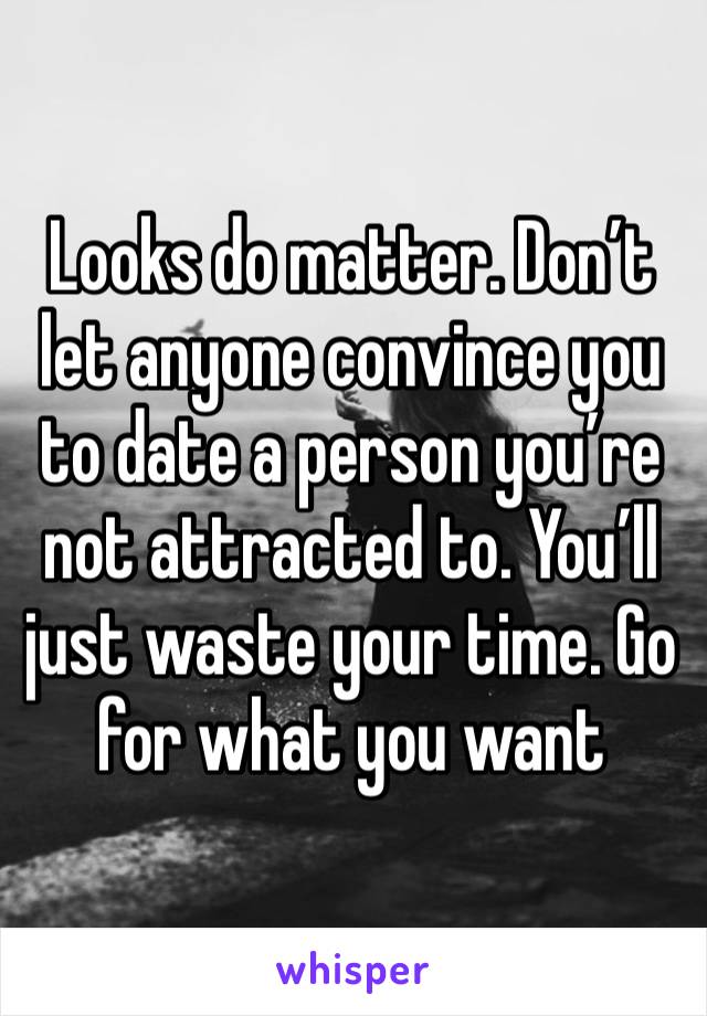 Looks do matter. Don’t let anyone convince you to date a person you’re not attracted to. You’ll just waste your time. Go for what you want 