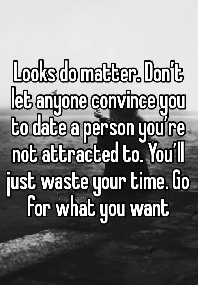 Looks do matter. Don’t let anyone convince you to date a person you’re not attracted to. You’ll just waste your time. Go for what you want 