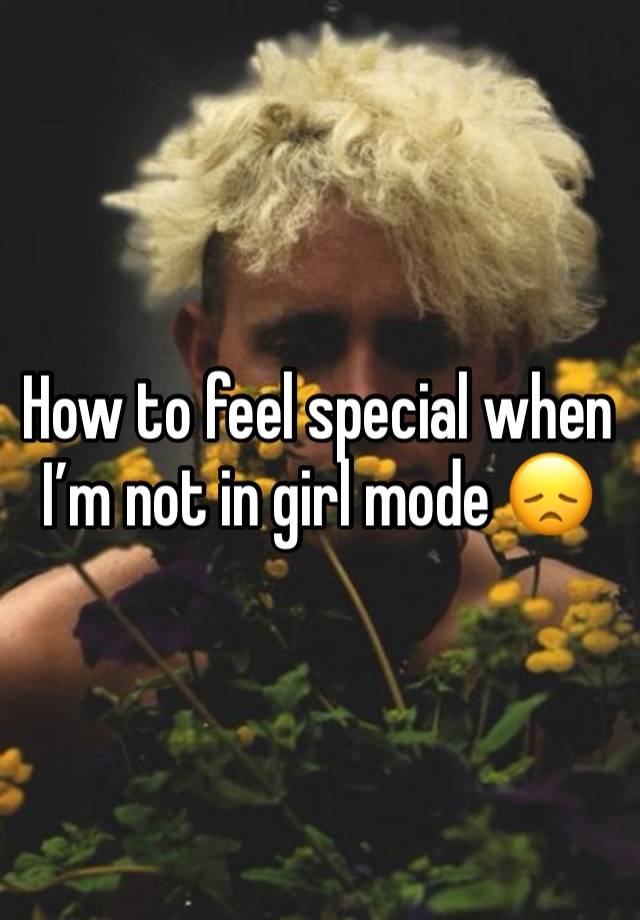 How to feel special when I’m not in girl mode 😞 