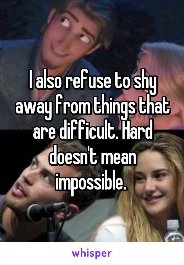 I also refuse to shy away from things that are difficult. Hard doesn't mean impossible. 