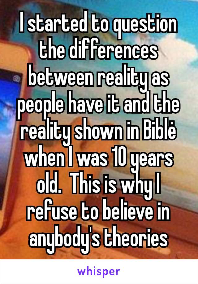 I started to question the differences between reality as people have it and the reality shown in Biblė when I was 10 years old.  This is why I refuse to believe in anybody's theories over my own ones.