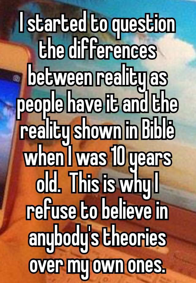 I started to question the differences between reality as people have it and the reality shown in Biblė when I was 10 years old.  This is why I refuse to believe in anybody's theories over my own ones.