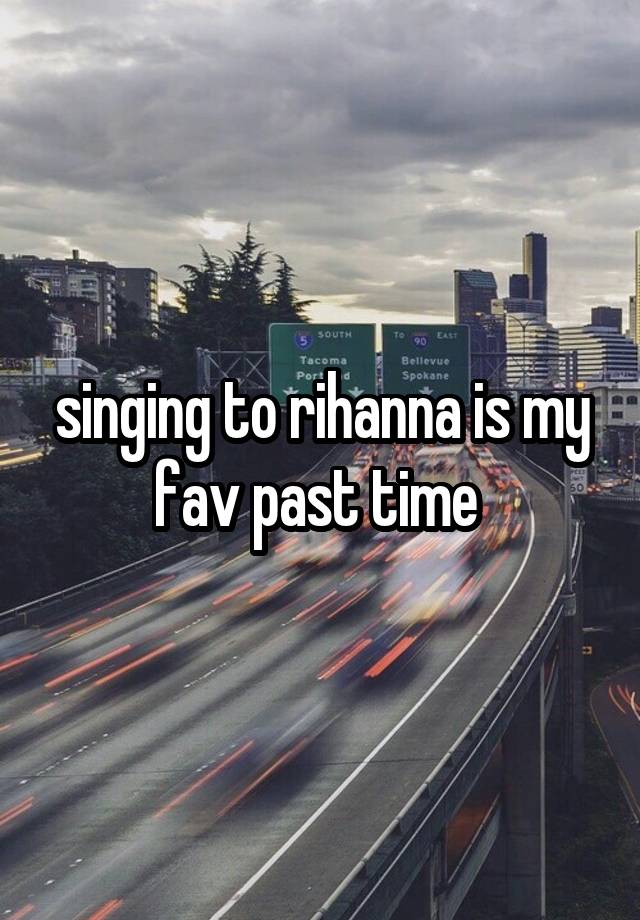 singing to rihanna is my fav past time 