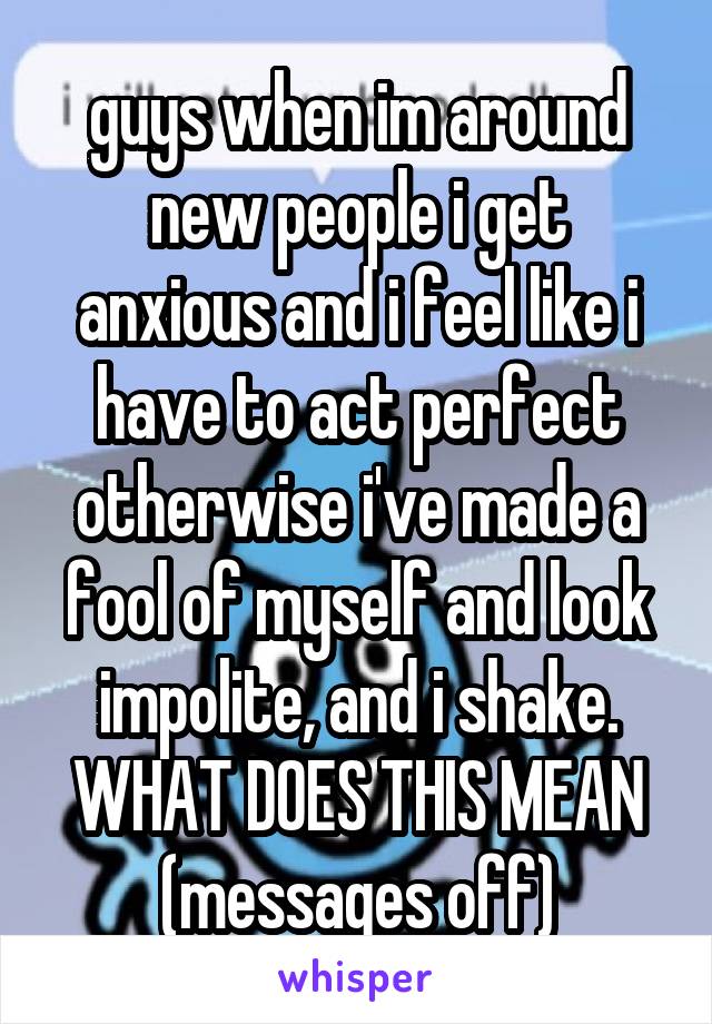 guys when im around new people i get anxious and i feel like i have to act perfect otherwise i've made a fool of myself and look impolite, and i shake. WHAT DOES THIS MEAN (messages off)