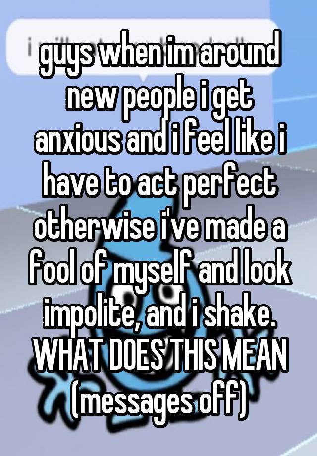 guys when im around new people i get anxious and i feel like i have to act perfect otherwise i've made a fool of myself and look impolite, and i shake. WHAT DOES THIS MEAN (messages off)