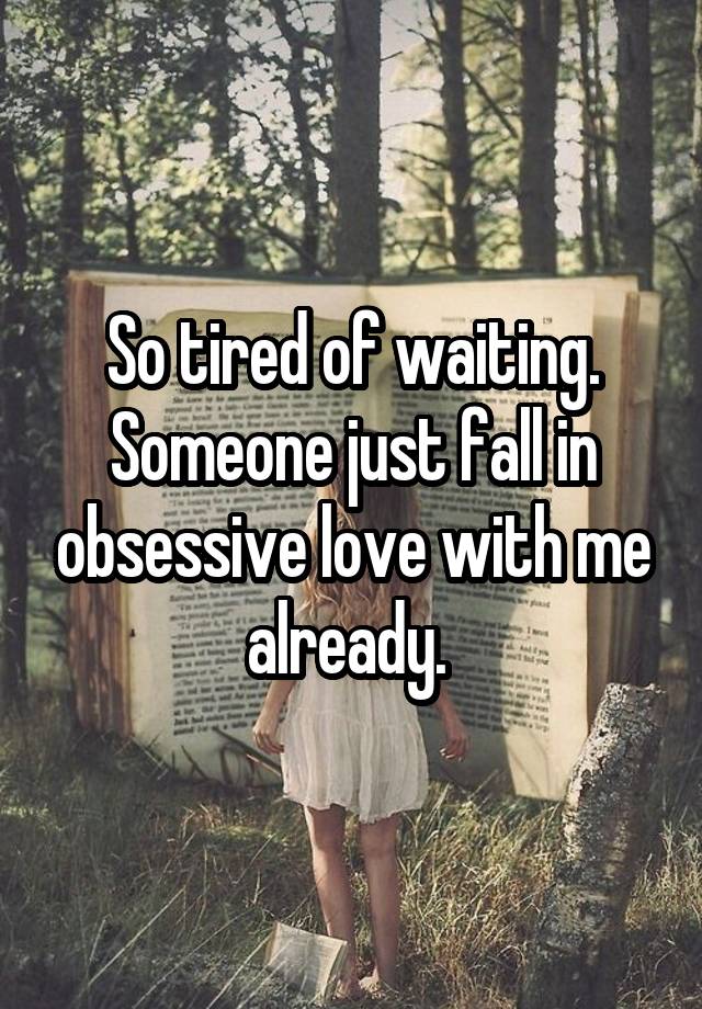 So tired of waiting. Someone just fall in obsessive love with me already. 