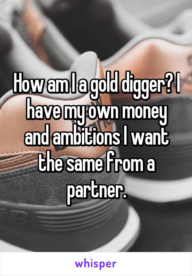 How am I a gold digger? I have my own money and ambitions I want the same from a partner.