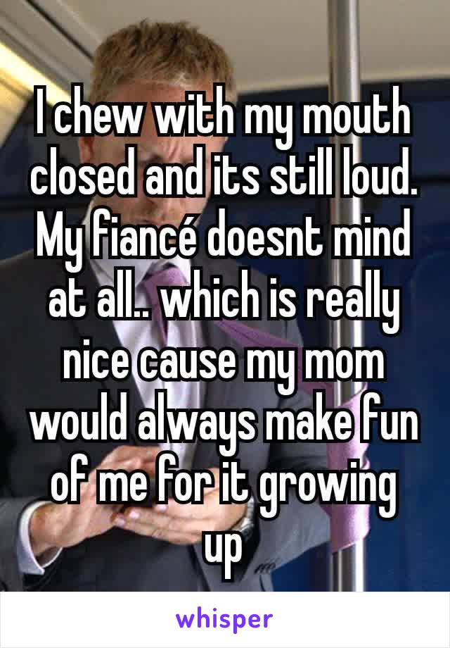 I chew with my mouth closed and its still loud. My fiancé doesnt mind at all.. which is really nice cause my mom would always make fun of me for it growing up