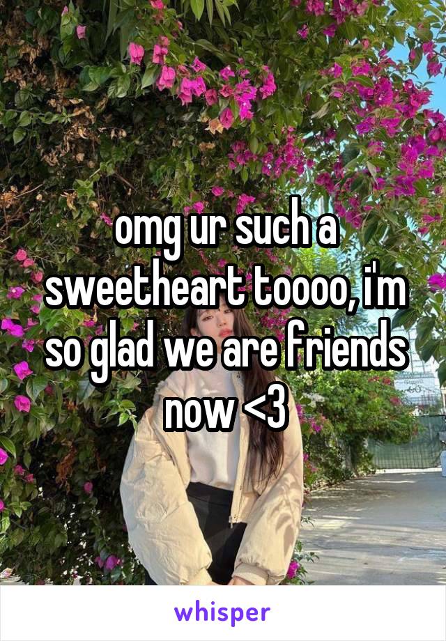 omg ur such a sweetheart toooo, i'm so glad we are friends now <3