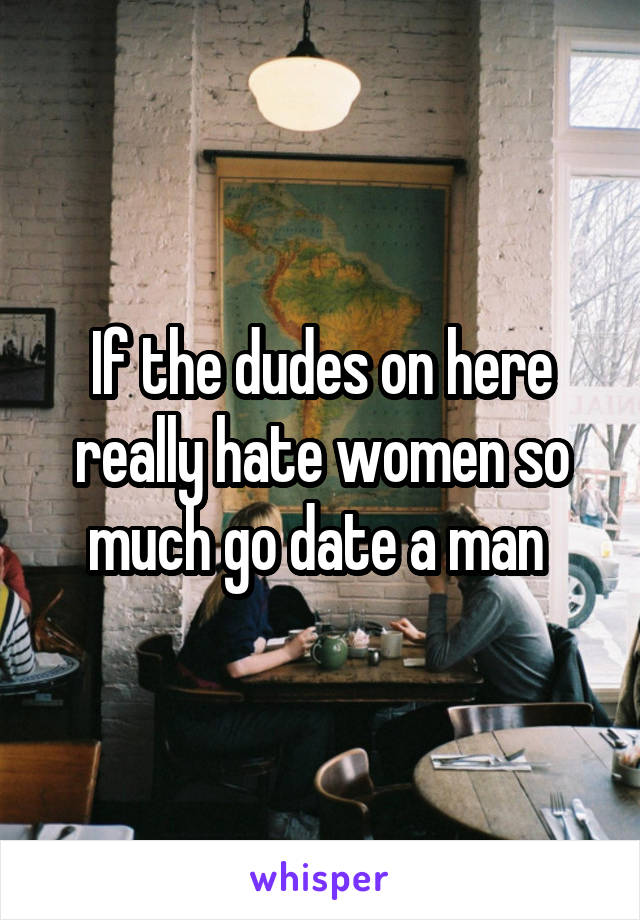 If the dudes on here really hate women so much go date a man 