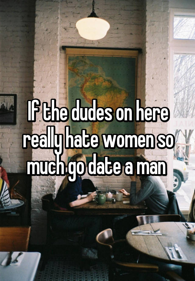 If the dudes on here really hate women so much go date a man 