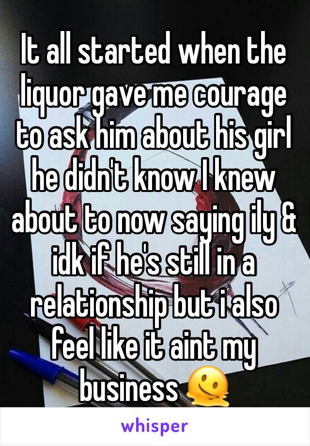 It all started when the liquor gave me courage to ask him about his girl he didn't know I knew about to now saying ily & idk if he's still in a relationship but i also feel like it aint my business 🫠