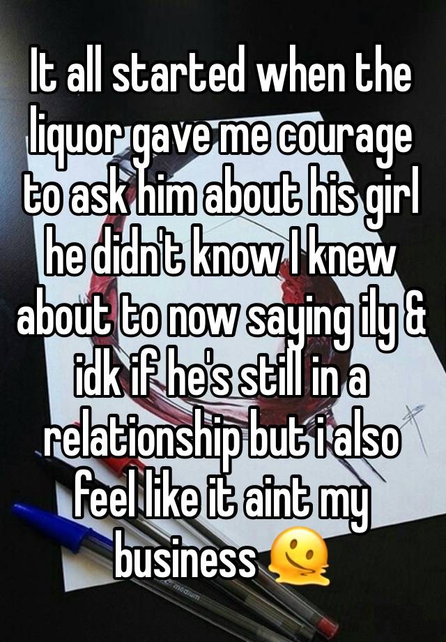 It all started when the liquor gave me courage to ask him about his girl he didn't know I knew about to now saying ily & idk if he's still in a relationship but i also feel like it aint my business 🫠