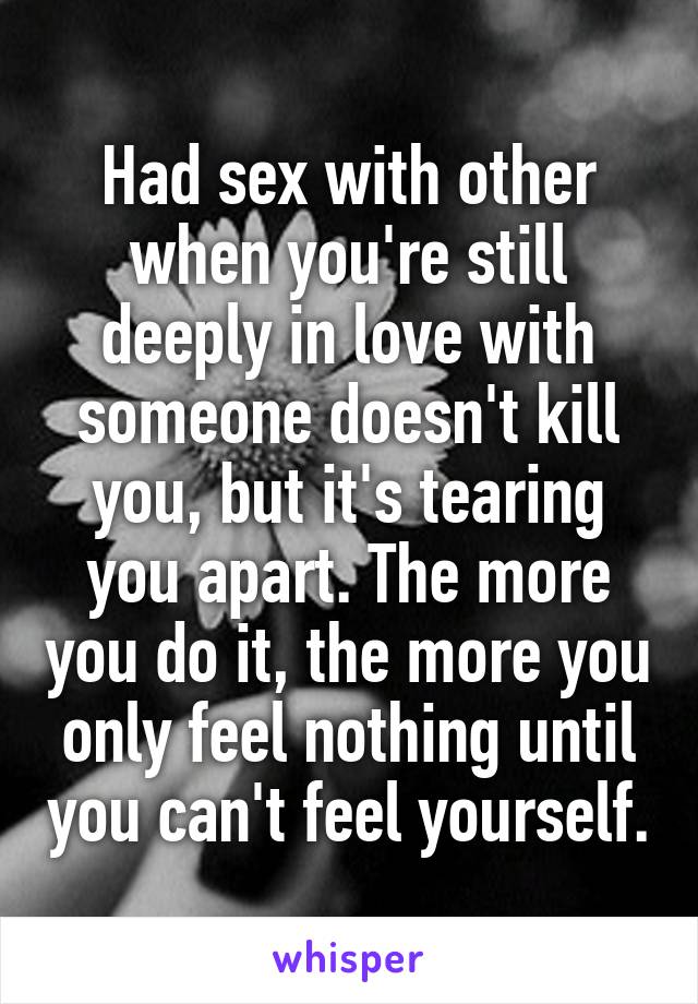 Had sex with other when you're still deeply in love with someone doesn't kill you, but it's tearing you apart. The more you do it, the more you only feel nothing until you can't feel yourself.