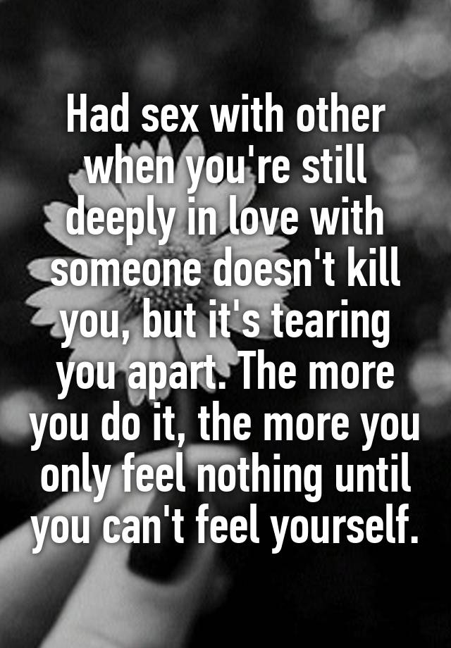 Had sex with other when you're still deeply in love with someone doesn't kill you, but it's tearing you apart. The more you do it, the more you only feel nothing until you can't feel yourself.