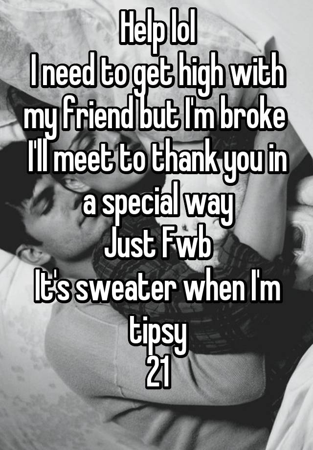 Help lol
I need to get high with my friend but I'm broke 
I'll meet to thank you in a special way
Just Fwb
It's sweater when I'm tipsy
21
