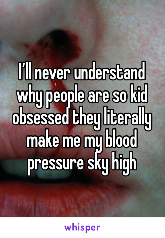 I’ll never understand why people are so kid obsessed they literally make me my blood pressure sky high 