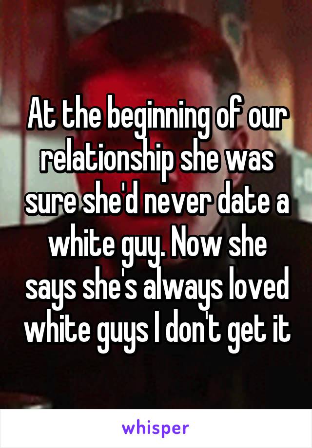 At the beginning of our relationship she was sure she'd never date a white guy. Now she says she's always loved white guys I don't get it