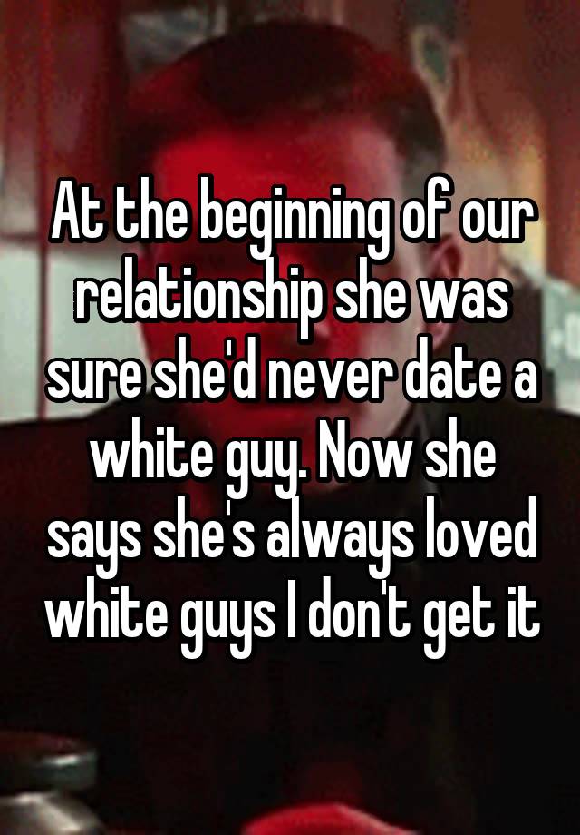 At the beginning of our relationship she was sure she'd never date a white guy. Now she says she's always loved white guys I don't get it