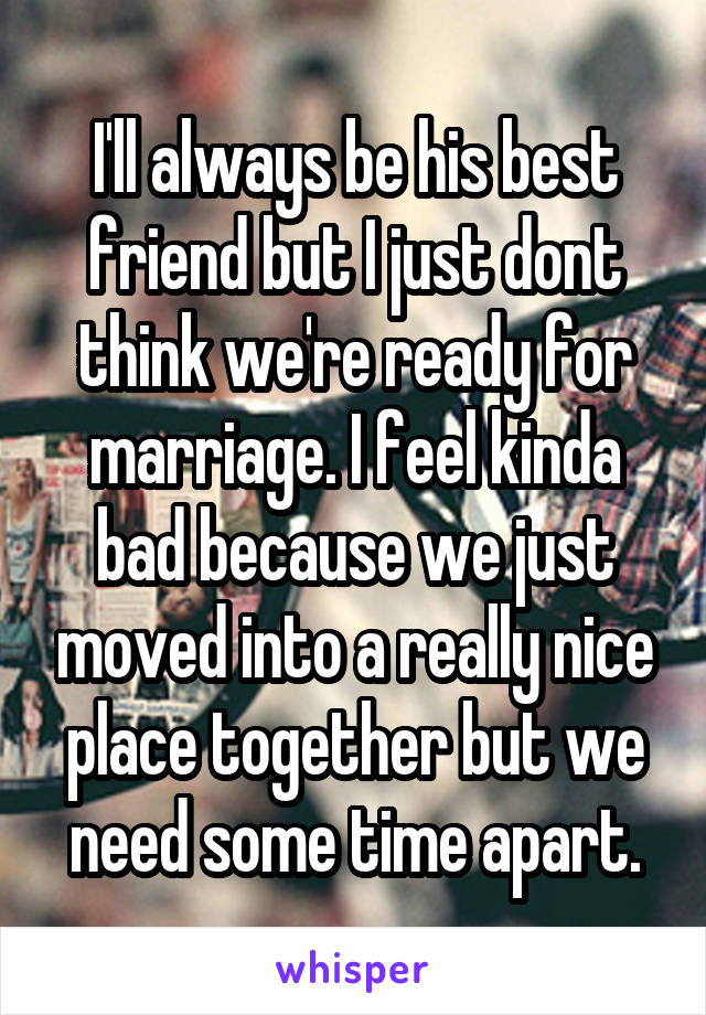 I'll always be his best friend but I just dont think we're ready for marriage. I feel kinda bad because we just moved into a really nice place together but we need some time apart.