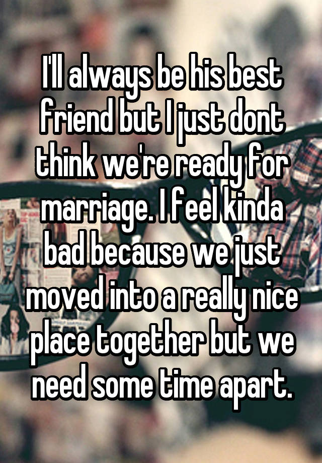 I'll always be his best friend but I just dont think we're ready for marriage. I feel kinda bad because we just moved into a really nice place together but we need some time apart.