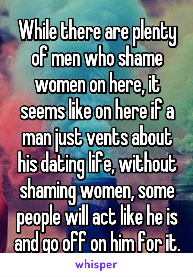 While there are plenty of men who shame women on here, it seems like on here if a man just vents about his dating life, without shaming women, some people will act like he is and go off on him for it.