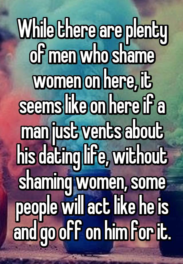 While there are plenty of men who shame women on here, it seems like on here if a man just vents about his dating life, without shaming women, some people will act like he is and go off on him for it.