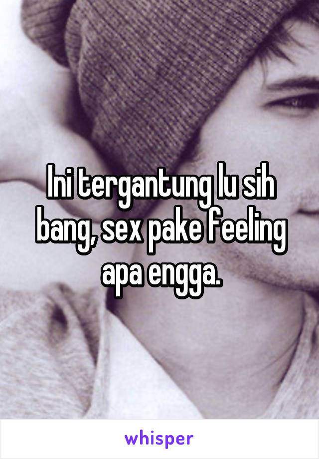 Ini tergantung lu sih bang, sex pake feeling apa engga.