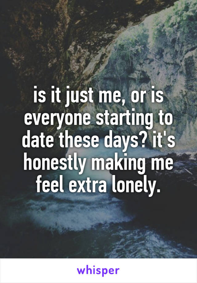 is it just me, or is everyone starting to date these days? it's honestly making me feel extra lonely.