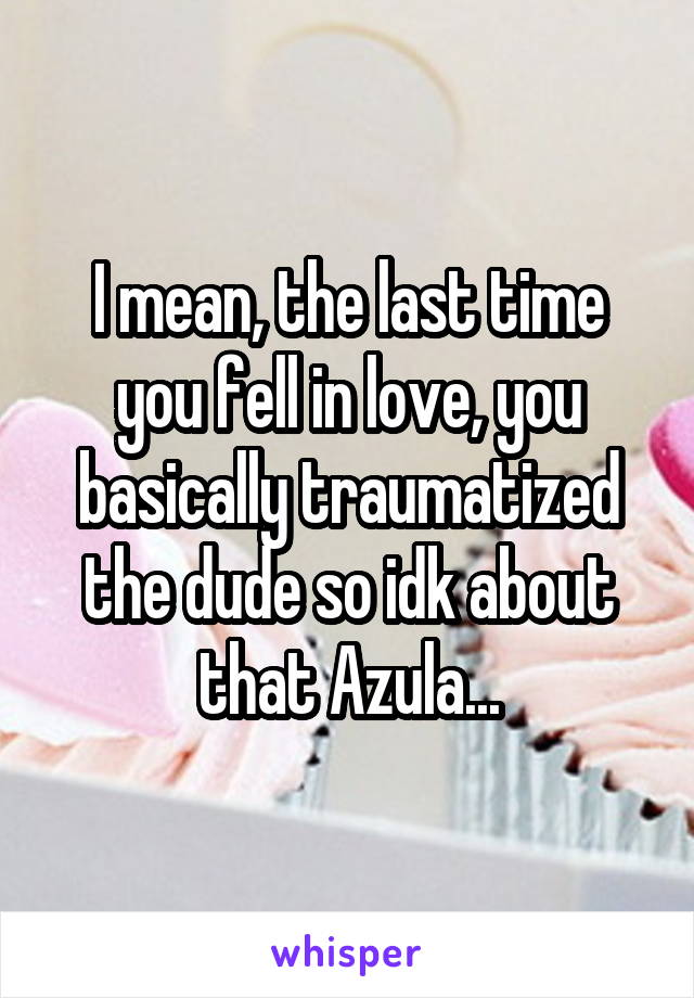 I mean, the last time you fell in love, you basically traumatized the dude so idk about that Azula...