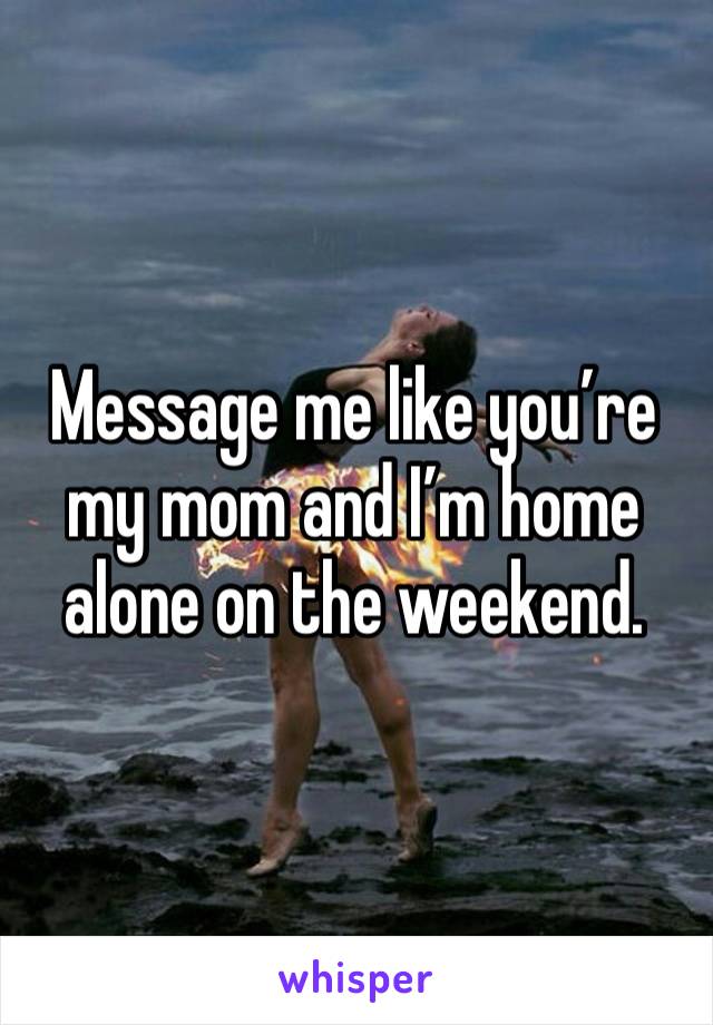 Message me like you’re my mom and I’m home alone on the weekend. 