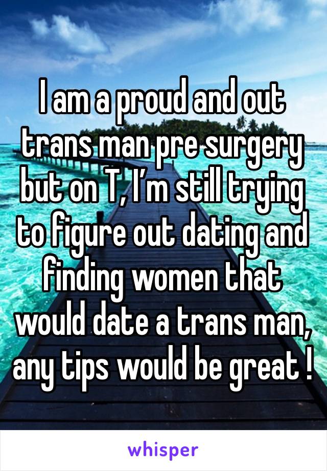 I am a proud and out trans man pre surgery but on T, I’m still trying to figure out dating and finding women that would date a trans man, any tips would be great ! 