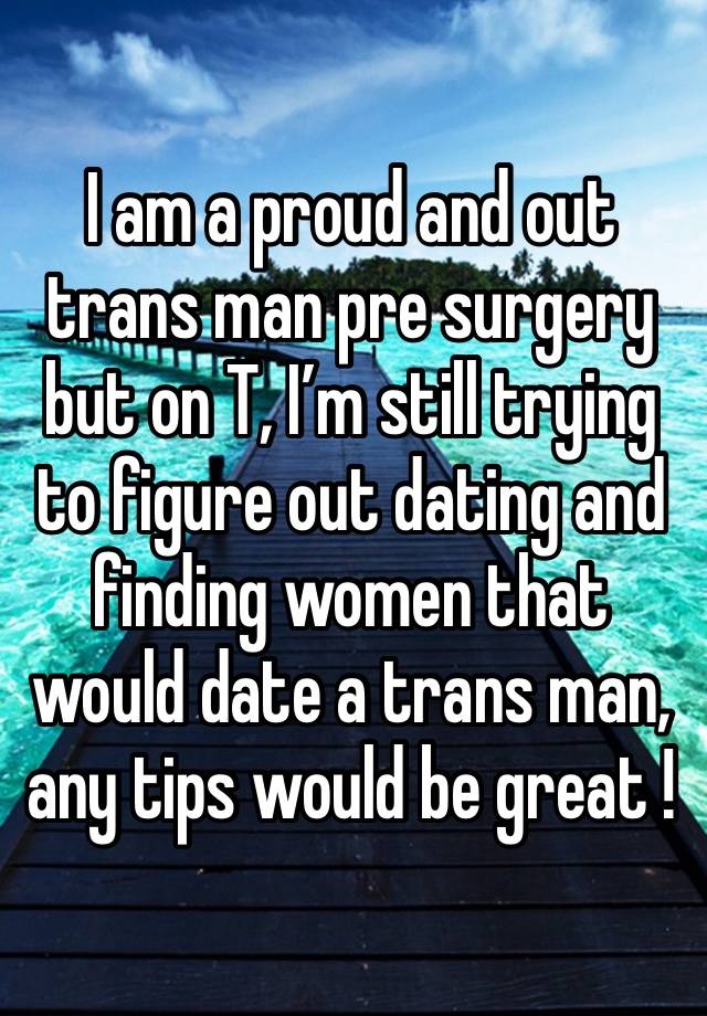 I am a proud and out trans man pre surgery but on T, I’m still trying to figure out dating and finding women that would date a trans man, any tips would be great ! 